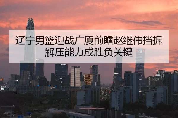 辽宁男篮迎战广厦前瞻赵继伟挡拆解压能力成胜负关键