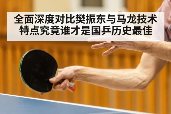 全面深度对比樊振东与马龙技术特点究竟谁才是国乒历史最佳
