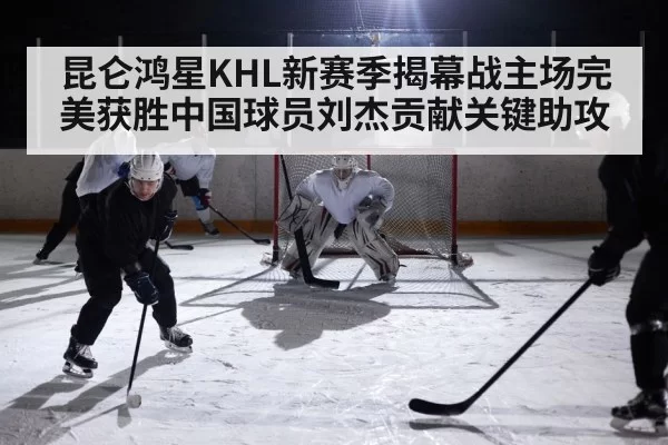 昆仑鸿星KHL新赛季揭幕战主场完美获胜中国球员刘杰贡献关键助攻