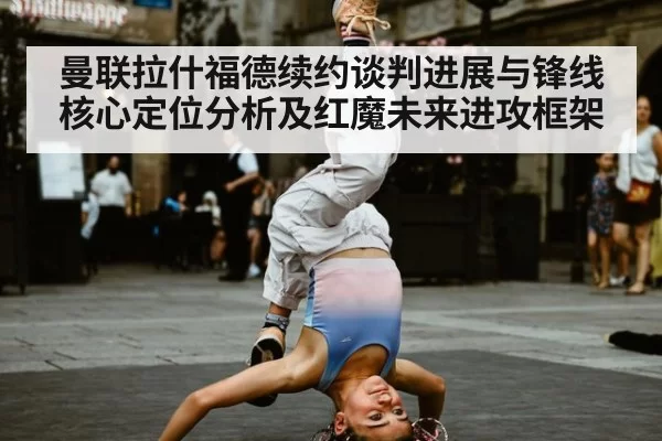 曼联拉什福德续约谈判进展与锋线核心定位分析及红魔未来进攻框架